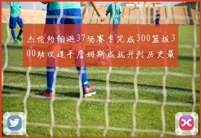 杰伦约翰逊37场赛季完成300篮板300助攻追平詹姆斯成就并列历史最快前锋