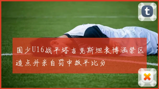 国少U16战平塔吉克斯坦袁博涵禁区造点并亲自罚中扳平比分