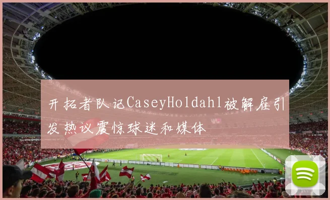 开拓者队记CaseyHoldahl被解雇引发热议震惊球迷和媒体
