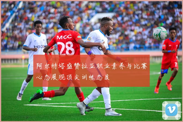 阿尔特塔盛赞拉亚职业素养与比赛心态展现顶尖训练态度