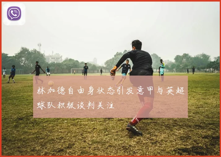 林加德自由身状态引发意甲与英超球队积极谈判关注