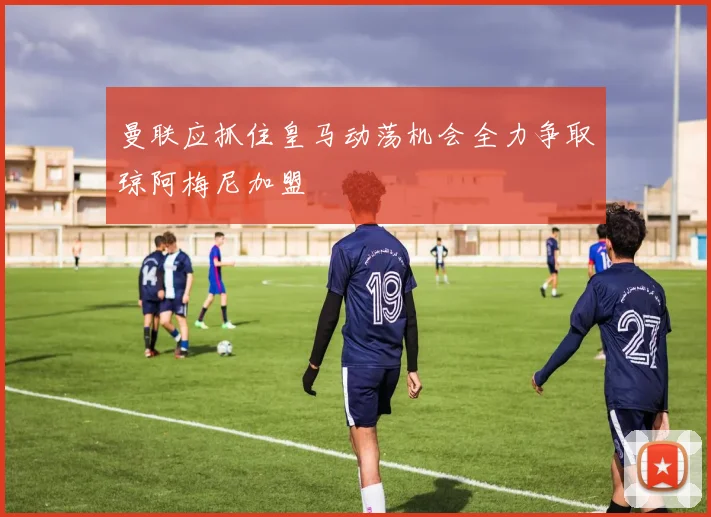 曼联应抓住皇马动荡机会全力争取琼阿梅尼加盟