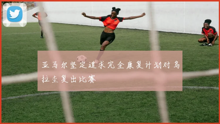 亚马尔坚定追求完全康复计划对乌拉圭复出比赛