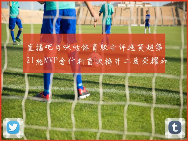 直播吧与咪咕体育联合评选英超第21轮MVP舍什科首次梅开二度荣耀加冕