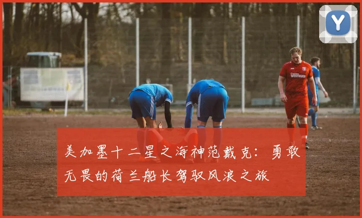 美加墨十二星之海神范戴克：勇敢无畏的荷兰船长驾驭风浪之旅