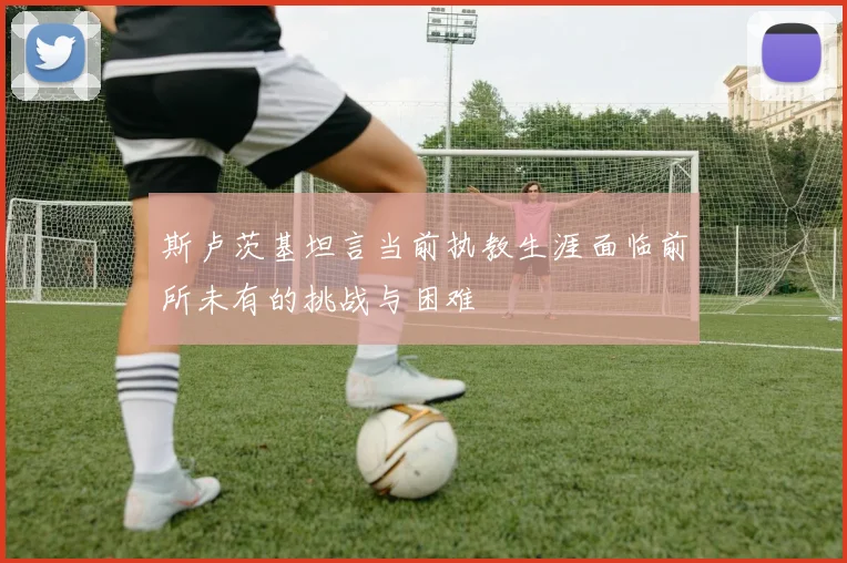 斯卢茨基坦言当前执教生涯面临前所未有的挑战与困难