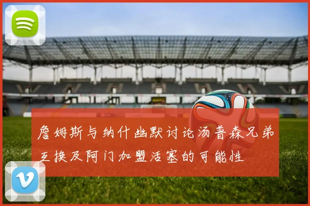 詹姆斯与纳什幽默讨论汤普森兄弟互换及阿门加盟活塞的可能性