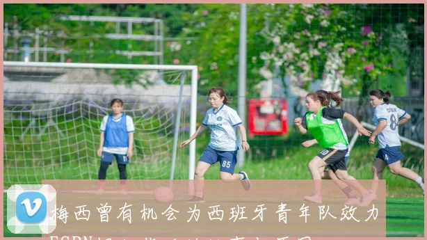 梅西曾有机会为西班牙青年队效力ESPN揭秘背后的故事与原因