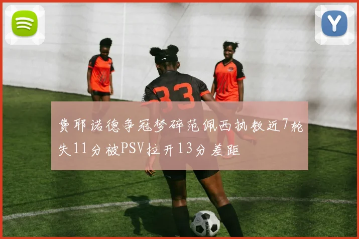 费耶诺德争冠梦碎范佩西执教近7轮失11分被PSV拉开13分差距