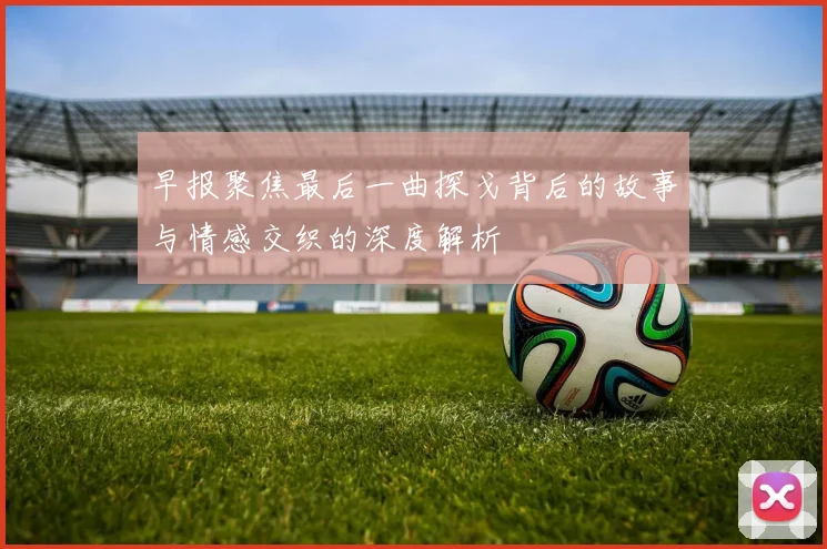 早报聚焦最后一曲探戈背后的故事与情感交织的深度解析