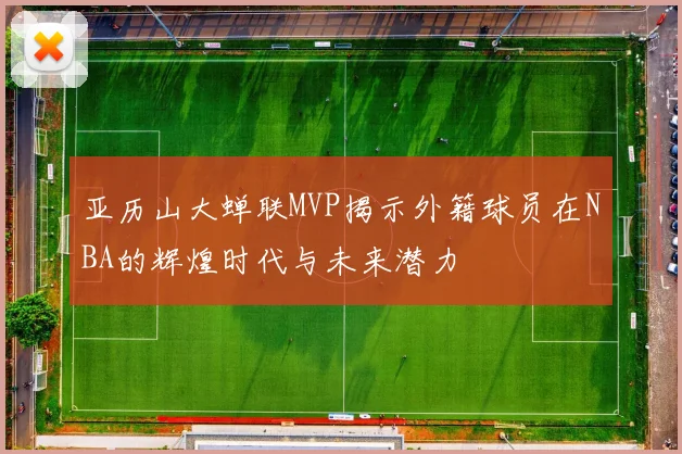 亚历山大蝉联MVP揭示外籍球员在NBA的辉煌时代与未来潜力