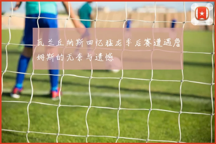 瓦兰丘纳斯回忆猛龙季后赛遭遇詹姆斯的无奈与遗憾
