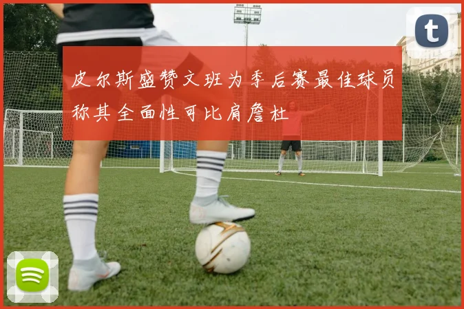 皮尔斯盛赞文班为季后赛最佳球员称其全面性可比肩詹杜