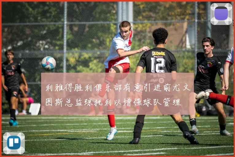 利雅得胜利俱乐部有意引进前尤文图斯总监琼托利以增强球队管理